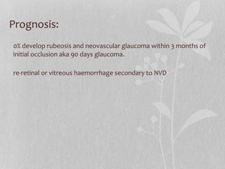 Prognosis: 50% develop rubeosis and neovascular glaucoma within 3 months of initial occlusion aka 90 days glaucoma. Pre-retinal or vitreous haemorrhage secondary to NVD 