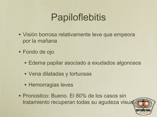 Papiloflebitis
• Visión borrosa relativamente leve que empeora
por la mañana

• Fondo de ojo
• Edema papilar asociado a exudados algonosos
• Vena dilatadas y tortuosas
• Hemorragias leves
• Pronostico: Bueno. El 80% de los casos sin

tratamiento recuperan todas su agudeza visual

 
