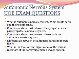 Autonomic Nervous System
UOB EXAM QUESTIONS

 What is Autonomic nervous system? What are its parts
and their significance?
 Compare and contrast between the sympathetic and
parasympathetic nervous system.
 Compare and contrast between the somatic and
autonomic nervous system.
 Differentiate between the adrenergic and cholinergic
fibers.
 What is the location and significance of the various
receptors of the parasympathetic nervous system.
 