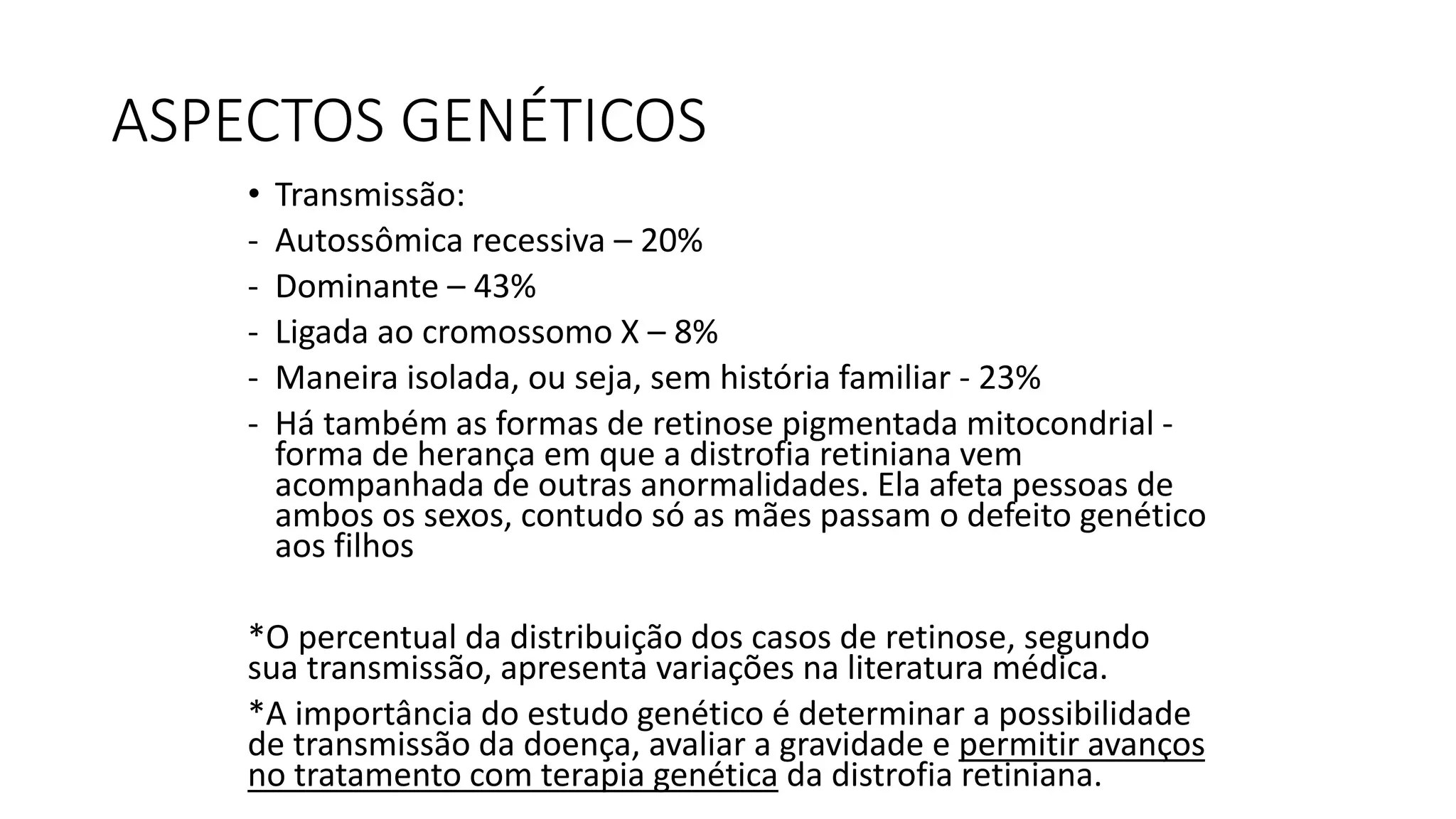 ASPECTOS GENÉTICOS
• Transmissão:
- Autossômica recessiva – 20%
- Dominante – 43%
- Ligada ao cromossomo X – 8%
- Maneira isolada, ou seja, sem história familiar - 23%
- Há também as formas de retinose pigmentada mitocondrial -
forma de herança em que a distrofia retiniana vem
acompanhada de outras anormalidades. Ela afeta pessoas de
ambos os sexos, contudo só as mães passam o defeito genético
aos filhos
*O percentual da distribuição dos casos de retinose, segundo
sua transmissão, apresenta variações na literatura médica.
*A importância do estudo genético é determinar a possibilidade
de transmissão da doença, avaliar a gravidade e permitir avanços
no tratamento com terapia genética da distrofia retiniana.
 