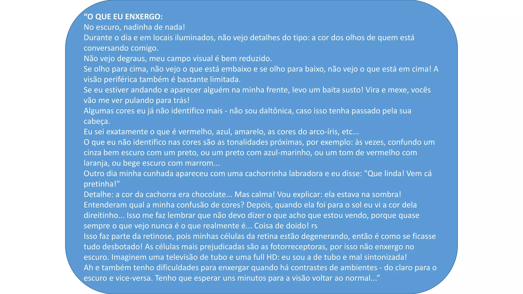 “O QUE EU ENXERGO:
No escuro, nadinha de nada!
Durante o dia e em locais iluminados, não vejo detalhes do tipo: a cor dos olhos de quem está
conversando comigo.
Não vejo degraus, meu campo visual é bem reduzido.
Se olho para cima, não vejo o que está embaixo e se olho para baixo, não vejo o que está em cima! A
visão periférica também é bastante limitada.
Se eu estiver andando e aparecer alguém na minha frente, levo um baita susto! Vira e mexe, vocês
vão me ver pulando para trás!
Algumas cores eu já não identifico mais - não sou daltônica, caso isso tenha passado pela sua
cabeça.
Eu sei exatamente o que é vermelho, azul, amarelo, as cores do arco-íris, etc...
O que eu não identifico nas cores são as tonalidades próximas, por exemplo: às vezes, confundo um
cinza bem escuro com um preto, ou um preto com azul-marinho, ou um tom de vermelho com
laranja, ou bege escuro com marrom...
Outro dia minha cunhada apareceu com uma cachorrinha labradora e eu disse: "Que linda! Vem cá
pretinha!"
Detalhe: a cor da cachorra era chocolate... Mas calma! Vou explicar: ela estava na sombra!
Entenderam qual a minha confusão de cores? Depois, quando ela foi para o sol eu vi a cor dela
direitinho... Isso me faz lembrar que não devo dizer o que acho que estou vendo, porque quase
sempre o que vejo nunca é o que realmente é... Coisa de doido! rs
Isso faz parte da retinose, pois minhas células da retina estão degenerando, então é como se ficasse
tudo desbotado! As células mais prejudicadas são as fotorreceptoras, por isso não enxergo no
escuro. Imaginem uma televisão de tubo e uma full HD: eu sou a de tubo e mal sintonizada!
Ah e também tenho dificuldades para enxergar quando há contrastes de ambientes - do claro para o
escuro e vice-versa. Tenho que esperar uns minutos para a visão voltar ao normal...”
 