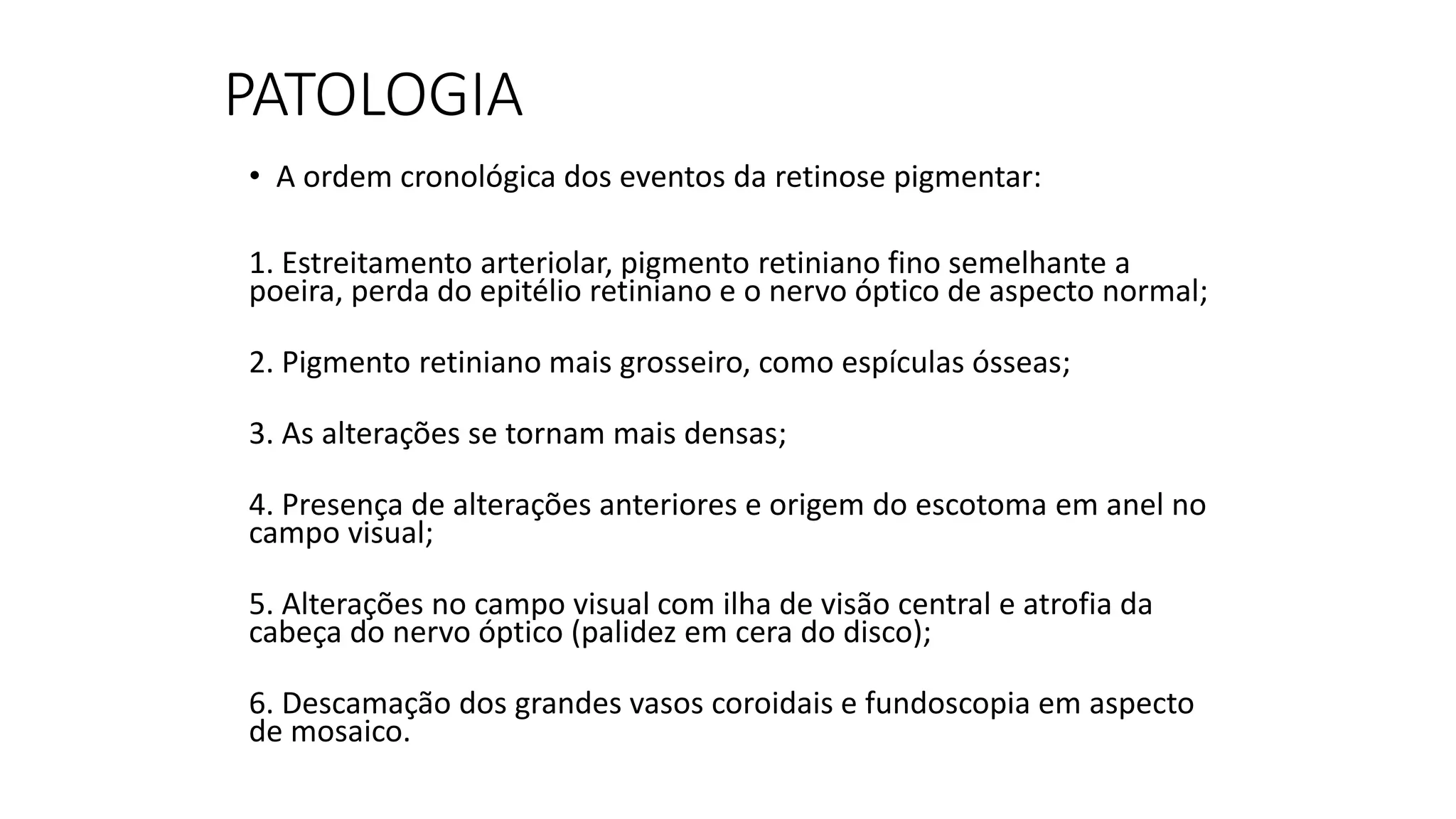 PATOLOGIA
• A ordem cronológica dos eventos da retinose pigmentar:
1. Estreitamento arteriolar, pigmento retiniano fino semelhante a
poeira, perda do epitélio retiniano e o nervo óptico de aspecto normal;
2. Pigmento retiniano mais grosseiro, como espículas ósseas;
3. As alterações se tornam mais densas;
4. Presença de alterações anteriores e origem do escotoma em anel no
campo visual;
5. Alterações no campo visual com ilha de visão central e atrofia da
cabeça do nervo óptico (palidez em cera do disco);
6. Descamação dos grandes vasos coroidais e fundoscopia em aspecto
de mosaico.
 