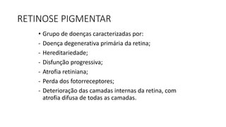 RETINOSE PIGMENTAR
• Grupo de doenças caracterizadas por:
- Doença degenerativa primária da retina;
- Hereditariedade;
- Disfunção progressiva;
- Atrofia retiniana;
- Perda dos fotorreceptores;
- Deterioração das camadas internas da retina, com
atrofia difusa de todas as camadas.
 