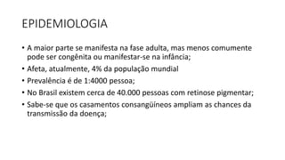 EPIDEMIOLOGIA
• A maior parte se manifesta na fase adulta, mas menos comumente
pode ser congênita ou manifestar-se na infância;
• Afeta, atualmente, 4% da população mundial
• Prevalência é de 1:4000 pessoa;
• No Brasil existem cerca de 40.000 pessoas com retinose pigmentar;
• Sabe-se que os casamentos consangüíneos ampliam as chances da
transmissão da doença;
 