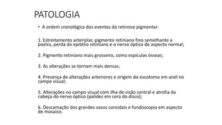 PATOLOGIA
• A ordem cronológica dos eventos da retinose pigmentar:
1. Estreitamento arteriolar, pigmento retiniano fino semelhante a
poeira, perda do epitélio retiniano e o nervo óptico de aspecto normal;
2. Pigmento retiniano mais grosseiro, como espículas ósseas;
3. As alterações se tornam mais densas;
4. Presença de alterações anteriores e origem do escotoma em anel no
campo visual;
5. Alterações no campo visual com ilha de visão central e atrofia da
cabeça do nervo óptico (palidez em cera do disco);
6. Descamação dos grandes vasos coroidais e fundoscopia em aspecto
de mosaico.
 