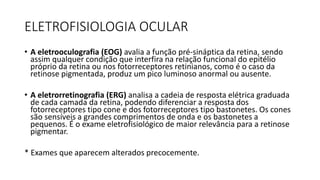 ELETROFISIOLOGIA OCULAR
• A eletrooculografia (EOG) avalia a função pré-sináptica da retina, sendo
assim qualquer condição que interfira na relação funcional do epitélio
próprio da retina ou nos fotorreceptores retinianos, como é o caso da
retinose pigmentada, produz um pico luminoso anormal ou ausente.
• A eletrorretinografia (ERG) analisa a cadeia de resposta elétrica graduada
de cada camada da retina, podendo diferenciar a resposta dos
fotorreceptores tipo cone e dos fotorreceptores tipo bastonetes. Os cones
são sensíveis a grandes comprimentos de onda e os bastonetes a
pequenos. É o exame eletrofisiológico de maior relevância para a retinose
pigmentar.
* Exames que aparecem alterados precocemente.
 