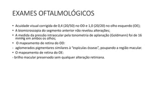 EXAMES OFTALMOLÓGICOS
• Acuidade visual corrigida de 0,4 (20/50) no OD e 1,0 (20/20) no olho esquerdo (OE);
• A biomicroscopia do segmento anterior não revelou alterações;
• A medida da pressão intraocular pela tonometria de aplanação (Goldmann) foi de 16
mmHg em ambos os olhos;
• O mapeamento de retina do OD:
- aglomerados pigmentares similares à “espículas ósseas”, poupando a região macular.
• O mapeamento de retina do OE:
- brilho macular preservado sem qualquer alteração retiniana.
 