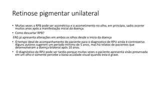Retinose pigmentar unilateral
• Muitas vezes a RPB pode ser assimétrica e o acometimento no olho, em princípio, sadio ocorrer
muitos anos após a manifestação inicial da doença.
• Como descartar RPB?
ERG já apresenta alterações em ambos os olhos desde o início da doença
• O tempo ideal de acompanhamento do paciente para o diagnostico de RPU ainda é controverso.
Alguns autores sugerem um período mínimo de 5 anos, mas há relatos de pacientes que
desenvolveram a doença bilateral após 10 anos.
• O diagnóstico da RPU pode ser tardio porque muitas vezes o paciente apresenta visão preservada
em um olho e somente percebe a baixa acuidade visual quando esta é grave.
 