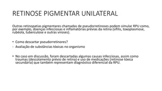 RETINOSE PIGMENTAR UNILATERAL
Outras retinopatias pigmentares chamadas de pseudorretinoses podem simular RPU como,
por exemplo, doenças infecciosas e inflamatórias prévias da retina (sífilis, toxoplasmose,
rubéola, tuberculose e outras viroses).
• Como descartar pseudorretinores?
- Avaliação de substâncias tóxicas no organismo
• No caso em discussão, foram descartadas algumas causas infecciosas, assim como
traumas (descolamento prévio de retina) e uso de medicações (retinose tóxica
secundária) que também representam diagnóstico diferencial da RPU.
 