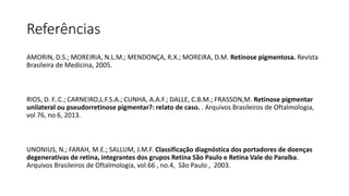 Referências
AMORIN, D.S.; MOREIRIA, N.L.M.; MENDONÇA, R.X.; MOREIRA, D.M. Retinose pigmentosa. Revista
Brasileira de Medicina, 2005.
RIOS, D. F..C.; CARNEIRO,L.F.S.A.; CUNHA, A.A.F.; DALLE, C.B.M.; FRASSON,M. Retinose pigmentar
unilateral ou pseudorretinose pigmentar?: relato de caso. . Arquivos Brasileiros de Oftalmologia,
vol 76, no 6, 2013.
UNONIUS, N.; FARAH, M.E.; SALLUM, J.M.F. Classificação diagnóstica dos portadores de doenças
degenerativas de retina, integrantes dos grupos Retina São Paulo e Retina Vale do Paraíba.
Arquivos Brasileiros de Oftalmologia, vol.66 , no.4, São Paulo , 2003.
 