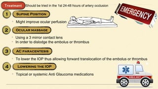 Should be tried in the 1st 24-48 hours of artery occlusion
• Might improve ocular perfusion
• Using a 3 mirror contact lens
• In order to dislodge the embolus or thrombus
• To lower the IOP thus allowing forward translocation of the embolus or thrombus
• Topical or systemic Anti Glaucoma medications
 