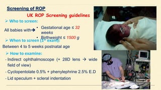 UK ROP Screening guidelines
• Gestational age ≤ 32
weeks
• Birthweight ≤ 1500 g
 Who to screen:
All babies with
 When to screen (1st exam):
Between 4 to 5 weeks postnatal age
 How to examine:
- Indirect ophthalmoscope (+ 28D lens  wide
field of view)
- Cyclopentolate 0.5% + phenylephrine 2.5% E.D
- Lid speculum + scleral indentation
 