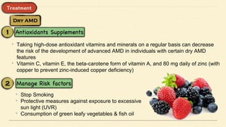 • Taking high-dose antioxidant vitamins and minerals on a regular basis can decrease
the risk of the development of advanced AMD in individuals with certain dry AMD
features
• Vitamin C, vitamin E, the beta-carotene form of vitamin A, and 80 mg daily of zinc (with
copper to prevent zinc-induced copper deficiency)
• Stop Smoking
• Protective measures against exposure to excessive
sun light (UVR)
• Consumption of green leafy vegetables & fish oil
 