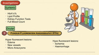• HbA1c%
• Lipid Profile
• Kidney Function Tests
• Full Blood Count
Hyper fluorescent lesions:
• Edema
• New vessels
• Micro Aneurysms
Hypo fluorescent lesions:
• Ischemia
• Haemorrhage
 