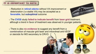 Reduction in retinal edema without VA improvement or
deterioration (i.e stable VA) may be accepted as a
favorable, but suboptimal outcome
The CVOS study failed to indicate benefit from laser grid treatment,
although a trend in favor of treatment was observed in younger patients.
There is also no evidence to suggest any benefit from a
combination of macular grid laser and intravitreal anti-VEGF
or steroids for MO secondary to CRVO.
 