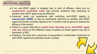 ๏ If an anti-VEGF agent is stopped due to lack of efficacy, there are no
randomised controlled trials that provide evidence that switching to
another anti-VEGF agent may be effective.
๏ However, given our experience with switching anti-VEGF agents in
neovascular ARMD, it may be worthwhile switching to another anti-VEGF
agent and further monthly injections for 3 months may be given to assess the
efficacy of the switch.
๏ There is a good rationale to switch from Ozurdex to an anti-VEGF agent
and vice versa as the different mode of actions of these agents may aid in
resolution of MO.
๏ However, the long term outcomes of sequential or combination treatment of
anti-VEGF agents and steroids remain unclear.
 