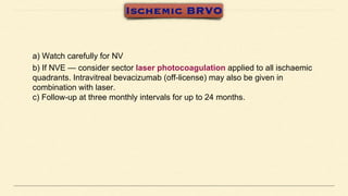 a) Watch carefully for NV
b) If NVE — consider sector laser photocoagulation applied to all ischaemic
quadrants. Intravitreal bevacizumab (off-license) may also be given in
combination with laser.
c) Follow-up at three monthly intervals for up to 24 months.
 