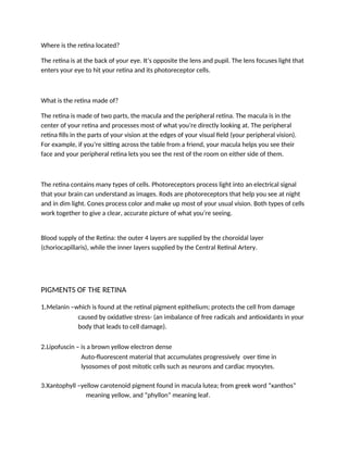 Where is the retina located?
The retina is at the back of your eye. It’s opposite the lens and pupil. The lens focuses light that
enters your eye to hit your retina and its photoreceptor cells.
What is the retina made of?
The retina is made of two parts, the macula and the peripheral retina. The macula is in the
center of your retina and processes most of what you’re directly looking at. The peripheral
retina fills in the parts of your vision at the edges of your visual field (your peripheral vision).
For example, if you’re sitting across the table from a friend, your macula helps you see their
face and your peripheral retina lets you see the rest of the room on either side of them.
The retina contains many types of cells. Photoreceptors process light into an electrical signal
that your brain can understand as images. Rods are photoreceptors that help you see at night
and in dim light. Cones process color and make up most of your usual vision. Both types of cells
work together to give a clear, accurate picture of what you’re seeing.
Blood supply of the Retina: the outer 4 layers are supplied by the choroidal layer
(choriocapillaris), while the inner layers supplied by the Central Retinal Artery.
PIGMENTS OF THE RETINA
1.Melanin –which is found at the retinal pigment epithelium; protects the cell from damage
caused by oxidative stress- (an imbalance of free radicals and antioxidants in your
body that leads to cell damage).
2.Lipofuscin – is a brown yellow electron dense
Auto-fluorescent material that accumulates progressively over time in
lysosomes of post mitotic cells such as neurons and cardiac myocytes.
3.Xantophyll –yellow carotenoid pigment found in macula lutea; from greek word “xanthos”
meaning yellow, and “phyllon” meaning leaf.
 