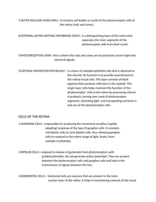7.OUTER NUCLEAR LAYER (ONL) –it contains cell bodies or nuclei of the photoreceptor cells of
the retina (rods and cones).
8.EXTERNAL.OUTER LIMITING MEMBRANE (OLM) –is a distinguishing layer of the retina that
separates the inner segments of the
photoreceptor cells from their nuclei.
9.PHOTORECEPTOR LAYER –this is where the rods and cones are located that convert light into
electrical signals.
10.RETINAL PIGMENTED EPITHELIUM – is a layer of cuboidal epithelial cells that is attached to
the choroid. Its function is to provide nourishment to
the retinal visual cells. This layer consists of black
pigment that prevents reflection in the eyeball. This
single layer cells helps maintain the function of the
photoreceptor cells in the retina by processing vitamin
A products, turning over used of photoreceptor
segments, absorbing light, and transporting nutrients in
and out of the photoreceptor cells.
CELLS OF THE RETINA
1.AMACRINE CELLS –responsible for producing the movement sensitive (rapidly
adapting) response of the type M ganglion cells. It connects
rod bipolar cells to cone bipolar cells, thus allowing ganglion
cells to respond to the entire range of light, levels, from
scotopic to photopic.
2.BIPOLAR CELLS –respond to release of glutamate from photoreceptors with
graded potentials. Do not generate action potentials. They are present
between the photoreceptor cells and ganglion cells and help in the
transmission of signals between the two.
3.HORIZONTAL CELLS – horizontal cells are neurons that are present in the inner
nuclear layer of the retina. It helps in maintaining contrast of the visual
 