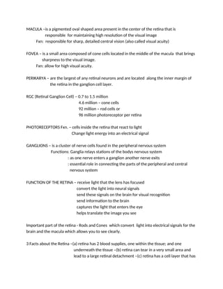 MACULA –is a pigmented oval shaped area present in the center of the retina that is
responsible for maintaining high resolution of the visual image
Fxn: responsible for sharp, detailed central vision (also called visual acuity)
FOVEA – is a small area composed of cone cells located in the middle of the macula that brings
sharpness to the visual image.
Fxn: allow for high visual acuity.
PERIKARYA – are the largest of any retinal neurons and are located along the inner margin of
the retina in the ganglion cell layer.
RGC (Retinal Ganglion Cell) – 0.7 to 1.5 million
4.6 million – cone cells
92 million – rod cells or
96 million photoreceptor per retina
PHOTORECEPTORS Fxn. – cells inside the retina that react to light
Change light energy into an electrical signal
GANGLIONS – is a cluster of nerve cells found in the peripheral nervous system
Functions: Ganglia relays stations of the bodys nervous system
: as one nerve enters a ganglion another nerve exits
: essential role in connecting the parts of the peripheral and central
nervous system
FUNCTION OF THE RETINA – receive light that the lens has focused
convert the light into neural signals
send these signals on the brain for visual recognition
send information to the brain
captures the light that enters the eye
helps translate the image you see
Important part of the retina - Rods and Cones which convert light into electrical signals for the
brain and the macula which allows you to see clearly.
3 Facts about the Retina –(a) retina has 2 blood supplies, one within the tissue; and one
underneath the tissue –(b) retina can tear in a very small area and
lead to a large retinal detachment –(c) retina has a cell layer that has
 