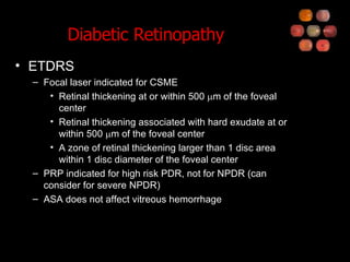 Diabetic Retinopathy ETDRS Focal laser indicated for CSME Retinal thickening at or within 500   m of the foveal center Retinal thickening associated with hard exudate at or within 500   m of the foveal center A zone of retinal thickening larger than 1 disc area within 1 disc diameter of the foveal center PRP indicated for high risk PDR, not for NPDR (can consider for severe NPDR) ASA does not affect vitreous hemorrhage 