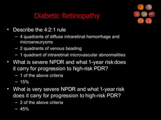 Diabetic Retinopathy Describe the 4:2:1 rule 4 quadrants of diffuse intraretinal hemorrhage and microaneurysms 2 quadrants of venous beading 1 quadrant of intraretinal microvascular abnormalities What is severe NPDR and what 1-year risk does it carry for progression to high-risk PDR? 1 of the above criteria 15% What is very severe NPDR and what 1-year risk does it carry for progression to high-risk PDR? 2 of the above criteria 45% 