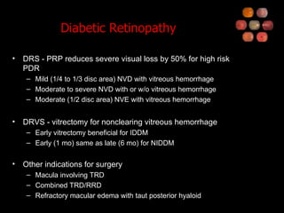 Diabetic Retinopathy DRS - PRP reduces severe visual loss by 50% for high risk PDR Mild (1/4 to 1/3 disc area) NVD with vitreous hemorrhage Moderate to severe NVD with or w/o vitreous hemorrhage Moderate (1/2 disc area) NVE with vitreous hemorrhage DRVS - vitrectomy for nonclearing vitreous hemorrhage Early vitrectomy beneficial for IDDM Early (1 mo) same as late (6 mo) for NIDDM Other indications for surgery Macula involving TRD Combined TRD/RRD Refractory macular edema with taut posterior hyaloid 