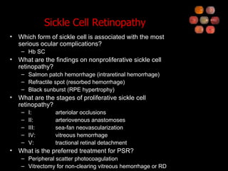 Sickle Cell Retinopathy Which form of sickle cell is associated with the most serious ocular complications? Hb SC What are the findings on nonproliferative sickle cell retinopathy? Salmon patch hemorrhage (intraretinal hemorrhage) Refractile spot (resorbed hemorrhage) Black sunburst (RPE hypertrophy) What are the stages of proliferative sickle cell retinopathy? I: arteriolar occlusions II: arteriovenous anastomoses III: sea-fan neovascularization IV: vitreous hemorrhage V: tractional retinal detachment What is the preferred treatment for PSR? Peripheral scatter photocoagulation Vitrectomy for non-clearing vitreous hemorrhage or RD 