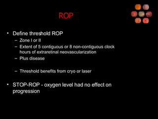 ROP Define threshold ROP Zone I or II Extent of 5 contiguous or 8 non-contiguous clock hours of extraretinal neovascularization Plus disease Threshold benefits from cryo or laser STOP-ROP - oxygen level had no effect on progression 