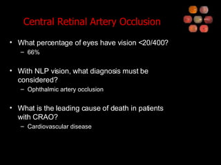 Central Retinal Artery Occlusion What percentage of eyes have vision <20/400? 66% With NLP vision, what diagnosis must be considered? Ophthalmic artery occlusion What is the leading cause of death in patients with CRAO? Cardiovascular disease 