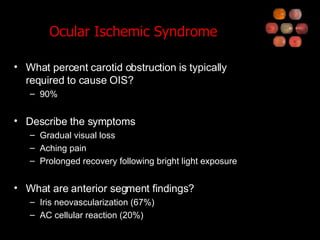 Ocular Ischemic Syndrome What percent carotid obstruction is typically required to cause OIS? 90% Describe the symptoms Gradual visual loss Aching pain Prolonged recovery following bright light exposure What are anterior segment findings? Iris neovascularization (67%) AC cellular reaction (20%) 
