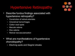 Hypertensive Retinopathy Describe fundus findings associated with hypertensive retinopathy? Constriction of retinal arterioles Intraretinal hemorrhages Cotton wool spots Macular edema Disc edema Retinal neovascularization What are manifestations of hypertensive choroidopathy? Elschnig spots and Siegrist streaks 