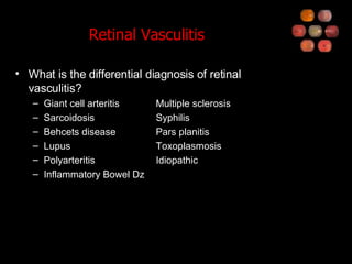 Retinal Vasculitis What is the differential diagnosis of retinal vasculitis? Giant cell arteritis Multiple sclerosis Sarcoidosis Syphilis Behcets disease Pars planitis Lupus Toxoplasmosis Polyarteritis Idiopathic Inflammatory Bowel Dz 