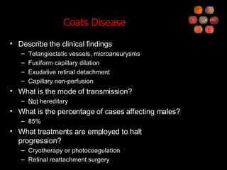 Coats Disease Describe the clinical findings Telangiectatic vessels, microaneurysms Fusiform capillary dilation Exudative retinal detachment Capillary non-perfusion What is the mode of transmission? Not  hereditary What is the percentage of cases affecting males? 85% What treatments are employed to halt progression? Cryotherapy or photocoagulation Retinal reattachment surgery 