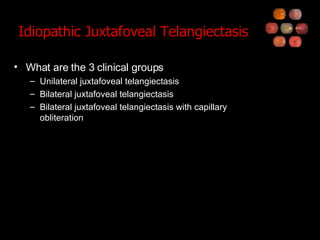 Idiopathic Juxtafoveal Telangiectasis What are the 3 clinical groups Unilateral juxtafoveal telangiectasis Bilateral juxtafoveal telangiectasis Bilateral juxtafoveal telangiectasis with capillary obliteration 