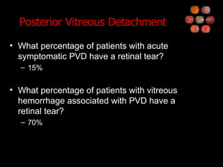 Posterior Vitreous Detachment What percentage of patients with acute symptomatic PVD have a retinal tear? 15% What percentage of patients with vitreous hemorrhage associated with PVD have a retinal tear? 70% 