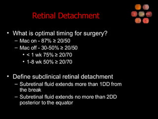 Retinal Detachment What is optimal timing for surgery? Mac on - 87% ≥ 20/50 Mac off - 30-50% ≥ 20/50 < 1 wk 75% ≥ 20/70 1-8 wk 50% ≥ 20/70 Define subclinical retinal detachment Subretinal fluid extends more than 1DD from the break Subretinal fluid extends no more than 2DD posterior to the equator 