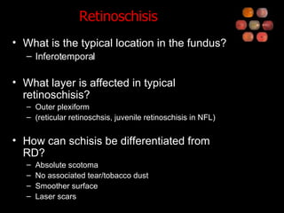 Retinoschisis What is the typical location in the fundus? Inferotemporal What layer is affected in typical retinoschisis? Outer plexiform (reticular retinoschsis, juvenile retinoschisis in NFL) How can schisis be differentiated from RD? Absolute scotoma No associated tear/tobacco dust Smoother surface Laser scars 