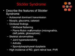 Stickler Syndrome Describe the features of Stickler Syndrome Autosomal dominant transmission Myopia, glaucoma, cataract Orofacial findings Midfacial flattening Pierre-Robin malformation (micrognathia, cleft palate, glossoptosis) Skeletal abnormalities Joint hyperextensibility Arthritis Spondyloepiphyseal dysplasia High incidence of RD, giant retinal tear, PVR 
