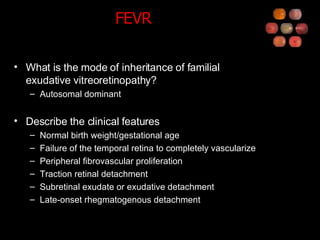 FEVR What is the mode of inheritance of familial exudative vitreoretinopathy? Autosomal dominant Describe the clinical features Normal birth weight/gestational age Failure of the temporal retina to completely vascularize Peripheral fibrovascular proliferation Traction retinal detachment Subretinal exudate or exudative detachment Late-onset rhegmatogenous detachment 