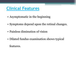 Clinical Features
• Asymptomatic in the beginning
• Symptoms depend upon the retinal changes.
• Painless diminution of vision
• Dilated fundus examination shows typical
features.
 