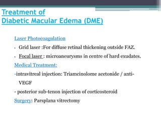Treatment of
Diabetic Macular Edema (DME)
Laser Photocoagulation
• Grid laser :For diffuse retinal thickening outside FAZ.
• Focal laser : microaneurysms in centre of hard exudates.
Medical Treatment:
-intravitreal injection: Triamcinolome acetonide / anti-
VEGF
- posterior sub-tenon injection of corticosteroid
Surgery: Parsplana vitrectomy
 