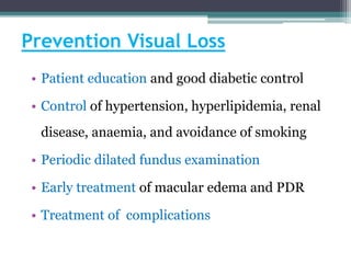 Prevention Visual Loss
• Patient education and good diabetic control
• Control of hypertension, hyperlipidemia, renal
disease, anaemia, and avoidance of smoking
• Periodic dilated fundus examination
• Early treatment of macular edema and PDR
• Treatment of complications
 