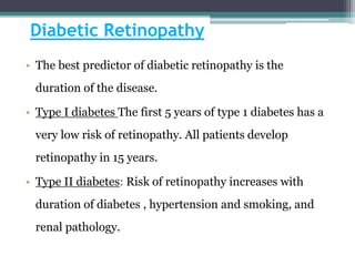 Diabetic Retinopathy
• The best predictor of diabetic retinopathy is the
duration of the disease.
• Type I diabetes The first 5 years of type 1 diabetes has a
very low risk of retinopathy. All patients develop
retinopathy in 15 years.
• Type II diabetes: Risk of retinopathy increases with
duration of diabetes , hypertension and smoking, and
renal pathology.
 