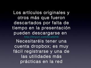 Los artículos originales y otros más que fueron descartados por falta de tiempo en la presentación pueden descargarse en http://tinyurl.com/6nw62h6 Necesitaréis tener una cuenta dropbox; es muy fácil registrarse y una de las utilidades más prácticas en la red