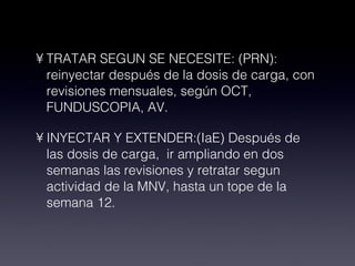 TRATAR SEGUN SE NECESITE: (PRN): reinyectar después de la dosis de carga, con revisiones mensuales, según OCT, FUNDUSCOPIA, AV. INYECTAR Y EXTENDER:(IaE) Después de las dosis de carga, ir ampliando en dos semanas las revisiones y retratar segun actividad de la MNV, hasta un tope de la semana 12.