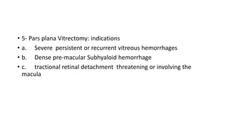 • 5- Pars plana Vitrectomy: indications
• a. Severe persistent or recurrent vitreous hemorrhages
• b. Dense pre-macular Subhyaloid hemorrhage
• c. tractional retinal detachment threatening or involving the
macula
 