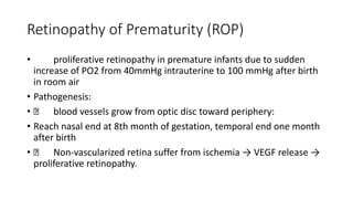Retinopathy of Prematurity (ROP)
• proliferative retinopathy in premature infants due to sudden
increase of PO2 from 40mmHg intrauterine to 100 mmHg after birth
in room air
• Pathogenesis:
• blood vessels grow from optic disc toward periphery:
• Reach nasal end at 8th month of gestation, temporal end one month
after birth
• Non-vascularized retina suffer from ischemia → VEGF release →
proliferative retinopathy.
 
