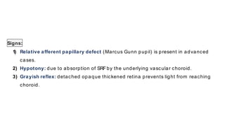 Signs:
1) Relative afferent papillary defect (Marcus Gunn pupil) is present in advanced
cases.
2) Hypotony: due to absorption of SRFby the underlying vascular choroid.
3) Grayish reflex: detached opaque thickened retina prevents light from reaching
choroid.
 