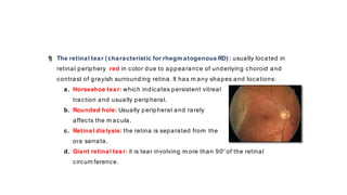 1) The retinal tear (characteristic for rhegm atogenous RD): usually located in
retinal periphery red in color due to appearance of underlying choroid and
contrast of grayish surrounding retina. It has m any shapes and locations:
a. Horseshoe tear: which indicates persistent vitreal
traction and usually peripheral.
b. Rounded hole: Usually peripheral and rarely
affects the m acula.
c. Retinal dialysis: the retina is separated from the
ora serrata.
d. Giant retinal tear: it is tear involving m ore than 90̊˚ of the retinal
circum ference.
 